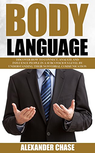 Body Language: Discover How To Connect, Analyze And Influence People In A Subconscious Level By Understanding Their Nonverbal Communication