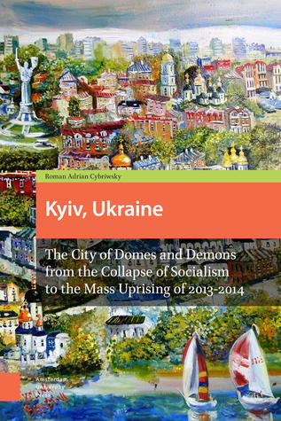 Kyiv, Ukraine: The City of Domes and Demons from the Collapse of Socialism to the Mass Uprising of 2013-2014