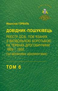 Том 6. ДОВІДНИК ПОШУКІВЕЦЬ. Реєстр осіб, пов'язаних з визвольною боротьбою на теренах Дрогобиччини 1939–1950 (за архівними документами)