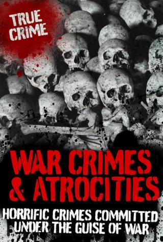 War Crimes and Atrocities: Horrific Crimes Committed Under the Guise of War